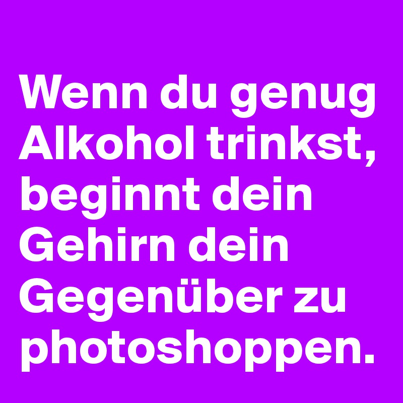 
Wenn du genug Alkohol trinkst, beginnt dein Gehirn dein Gegenüber zu photoshoppen.