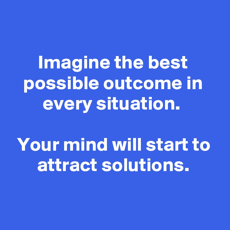 

Imagine the best possible outcome in every situation. 

Your mind will start to attract solutions.

