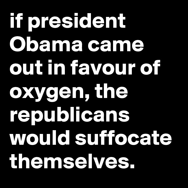 if president Obama came out in favour of oxygen, the republicans would suffocate themselves.