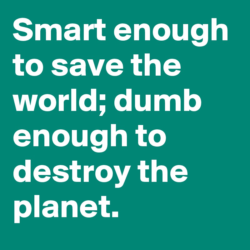 Smart enough to save the world; dumb enough to destroy the planet.