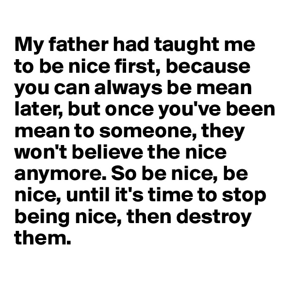 
My father had taught me to be nice first, because you can always be mean later, but once you've been mean to someone, they won't believe the nice anymore. So be nice, be nice, until it's time to stop being nice, then destroy them.

