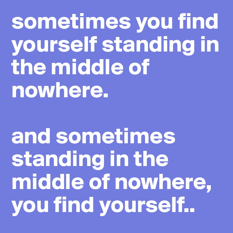 sometimes you find yourself standing in the middle of nowhere. 

and sometimes standing in the middle of nowhere, you find yourself..