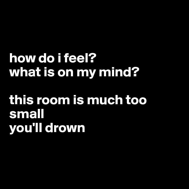


how do i feel?
what is on my mind?

this room is much too small
you'll drown
 

