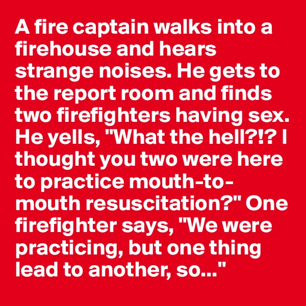 A fire captain walks into a firehouse and hears strange noises. He gets to the report room and finds two firefighters having sex. He yells, "What the hell?!? I thought you two were here to practice mouth-to-mouth resuscitation?" One firefighter says, "We were practicing, but one thing lead to another, so..."