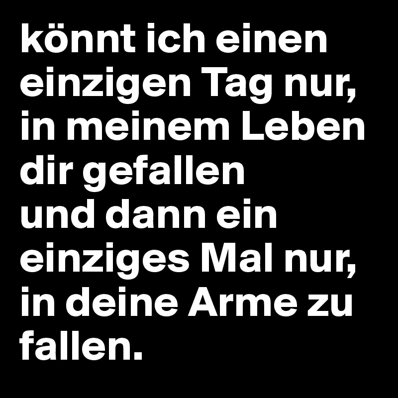 könnt ich einen einzigen Tag nur, in meinem Leben dir gefallen 
und dann ein einziges Mal nur, in deine Arme zu fallen. 