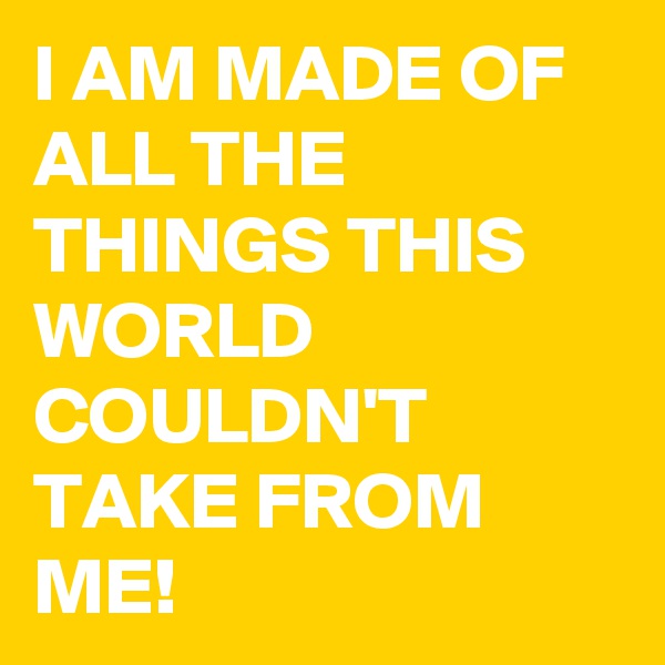 I AM MADE OF ALL THE THINGS THIS WORLD COULDN'T TAKE FROM ME! 