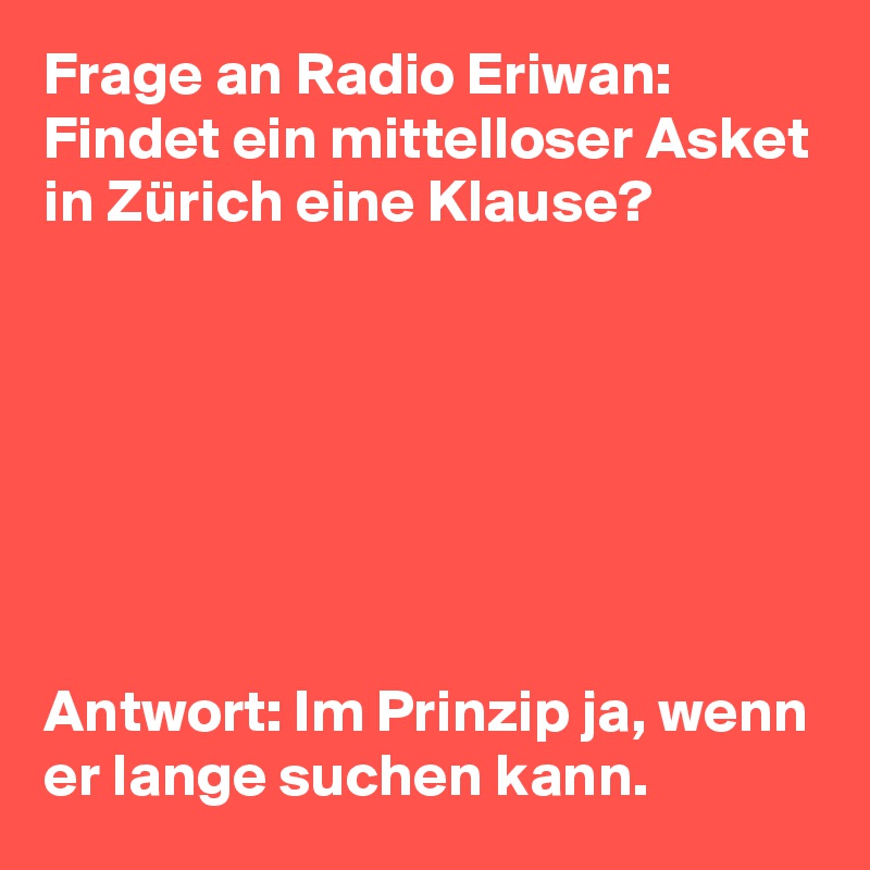 Frage an Radio Eriwan: Findet ein mittelloser Asket in Zürich eine Klause?







Antwort: Im Prinzip ja, wenn er lange suchen kann. 