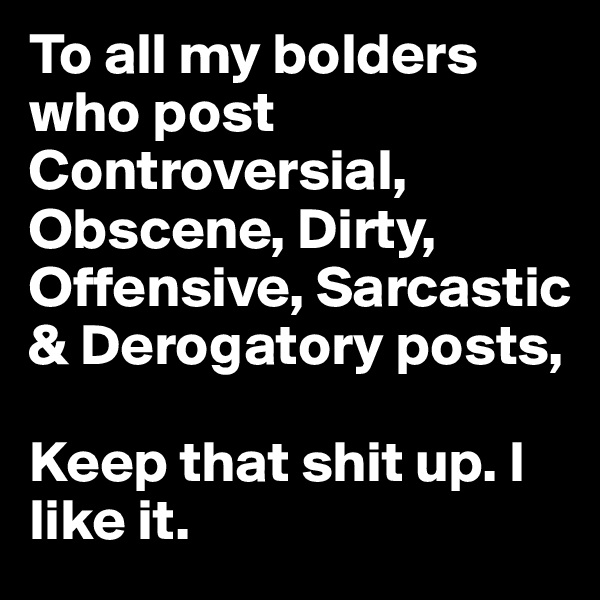 To all my bolders who post Controversial, Obscene, Dirty, Offensive, Sarcastic & Derogatory posts, 

Keep that shit up. I like it.