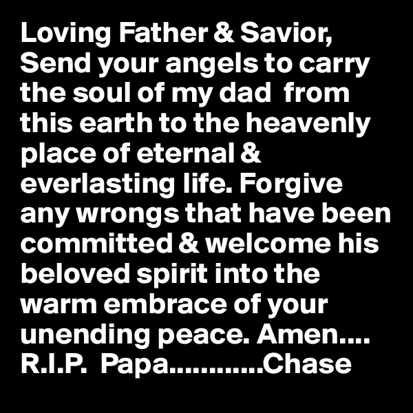 Loving Father & Savior, Send your angels to carry the soul of my dad  from this earth to the heavenly place of eternal & everlasting life. Forgive any wrongs that have been committed & welcome his beloved spirit into the warm embrace of your unending peace. Amen....
R.I.P.  Papa............Chase