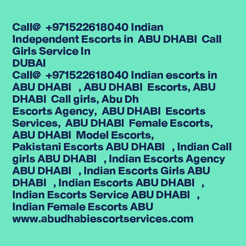 Call@  +971522618040 Indian Independent Escorts in  ABU DHABI  Call Girls Service In
DUBAI   
Call@  +971522618040 Indian escorts in ABU DHABI   , ABU DHABI  Escorts, ABU DHABI  Call girls, Abu Dh
Escorts Agency,  ABU DHABI  Escorts Services,  ABU DHABI  Female Escorts,  ABU DHABI  Model Escorts,
Pakistani Escorts ABU DHABI   , Indian Call girls ABU DHABI   , Indian Escorts Agency ABU DHABI   , Indian Escorts Girls ABU DHABI   , Indian Escorts ABU DHABI   , Indian Escorts Service ABU DHABI   , Indian Female Escorts ABU www.abudhabiescortservices.com
