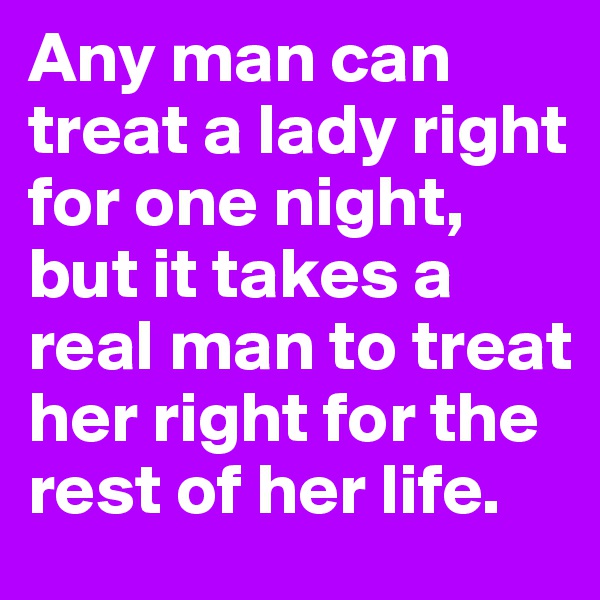 Any man can treat a lady right for one night, but it takes a real man to treat her right for the rest of her life.