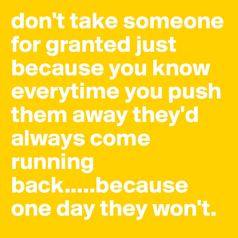 don't take someone for granted just because you know everytime you push them away they'd always come running back.....because one day they won't.