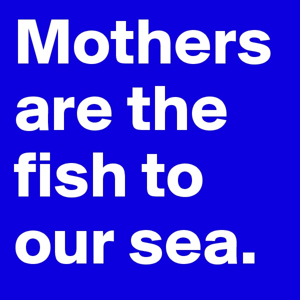Mothers are the fish to our sea.