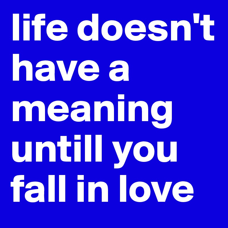 life doesn't have a meaning untill you fall in love 