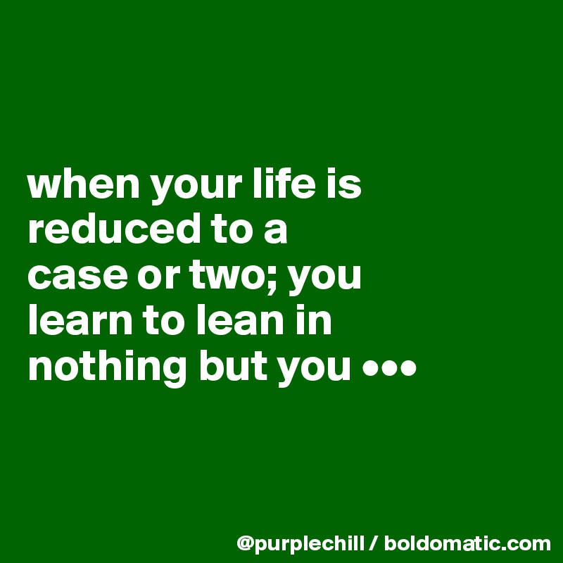 


when your life is 
reduced to a 
case or two; you 
learn to lean in 
nothing but you •••


