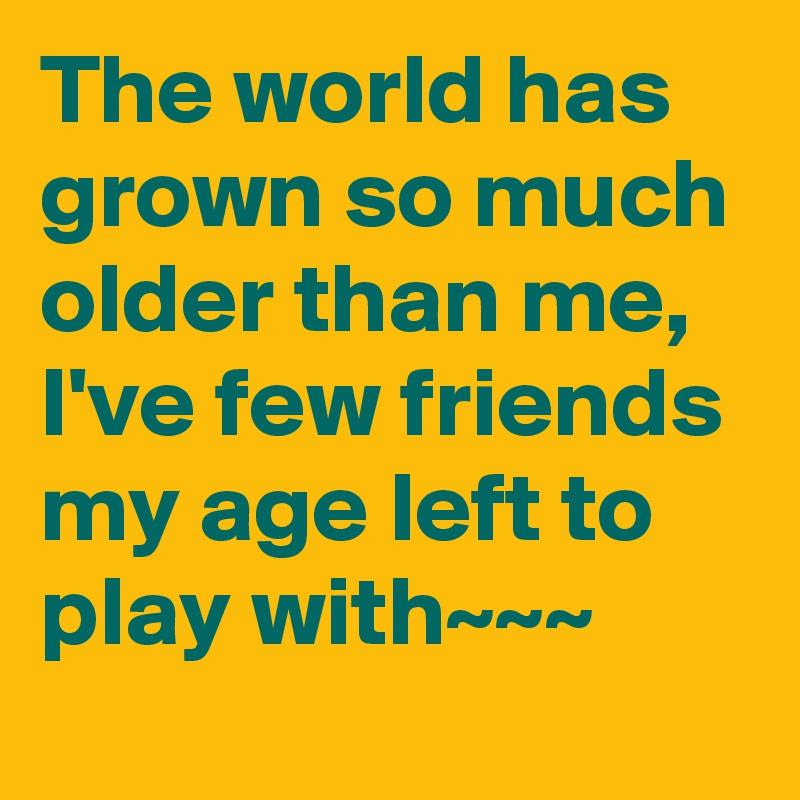 The world has grown so much older than me,  I've few friends my age left to play with~~~