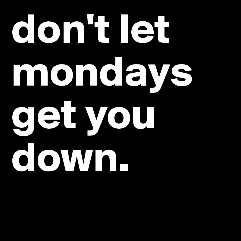 don't let mondays get you down. 
