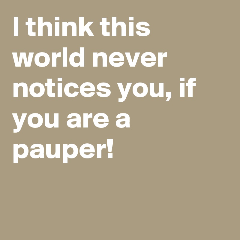 I think this world never notices you, if you are a pauper!

