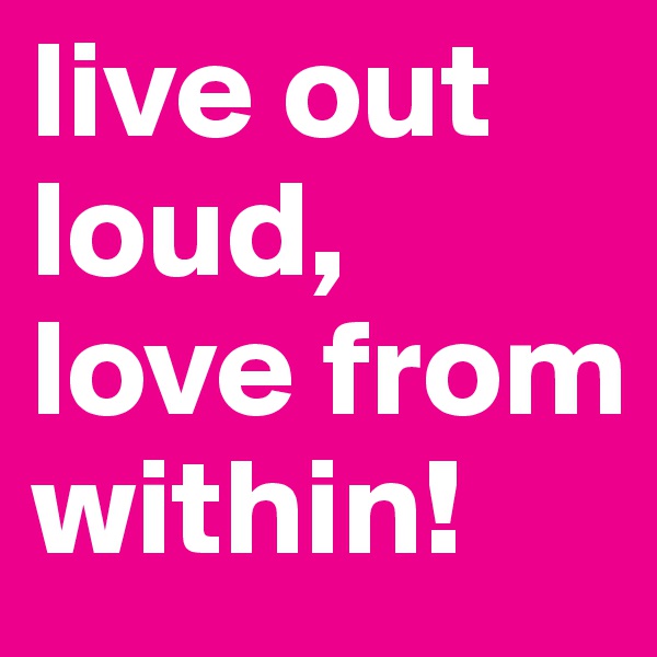 live out loud, love from within! 