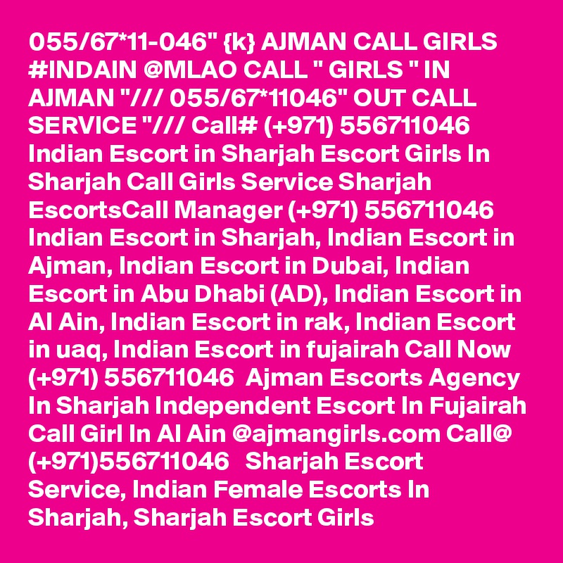 055/67*11-046" {k} AJMAN CALL GIRLS #INDAIN @MLAO CALL " GIRLS " IN AJMAN "/// 055/67*11046" OUT CALL SERVICE "/// Call# (+971) 556711046  Indian Escort in Sharjah Escort Girls In Sharjah Call Girls Service Sharjah EscortsCall Manager (+971) 556711046  Indian Escort in Sharjah, Indian Escort in Ajman, Indian Escort in Dubai, Indian Escort in Abu Dhabi (AD), Indian Escort in Al Ain, Indian Escort in rak, Indian Escort in uaq, Indian Escort in fujairah Call Now (+971) 556711046  Ajman Escorts Agency In Sharjah Independent Escort In Fujairah Call Girl In Al Ain @ajmangirls.com Call@ (+971)556711046   Sharjah Escort Service, Indian Female Escorts In Sharjah, Sharjah Escort Girls