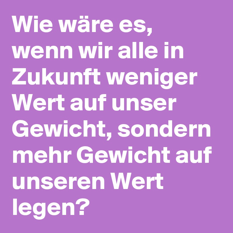 Wie wäre es, wenn wir alle in Zukunft weniger Wert auf unser Gewicht, sondern mehr Gewicht auf unseren Wert legen? 