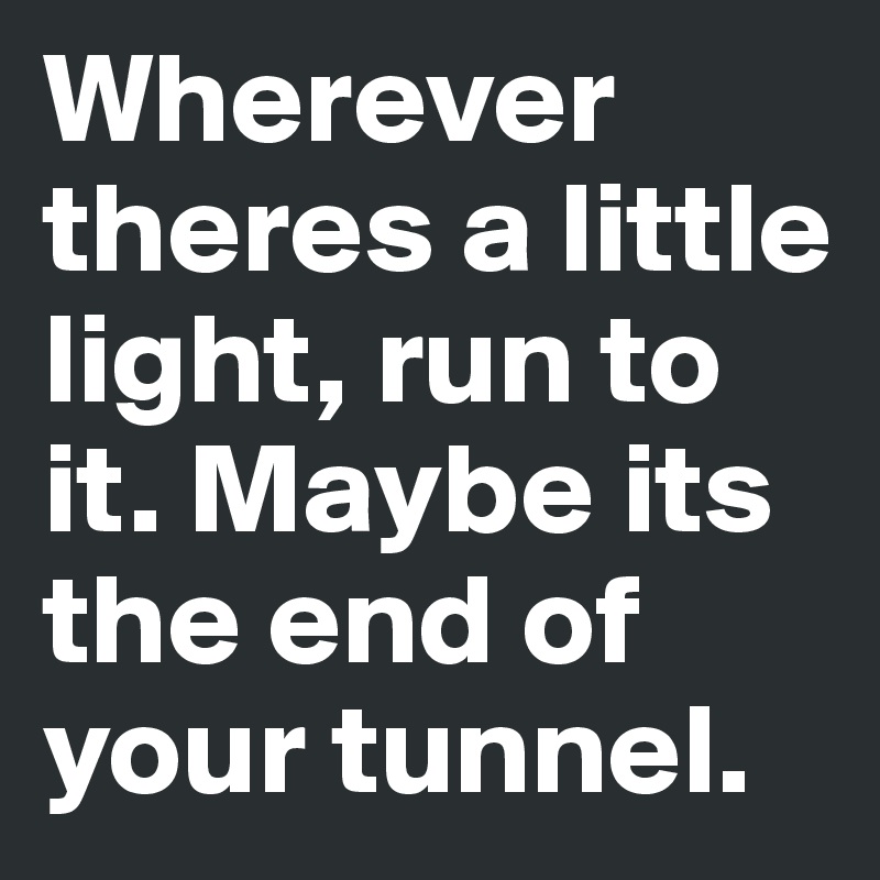 Wherever theres a little light, run to it. Maybe its the end of your tunnel.