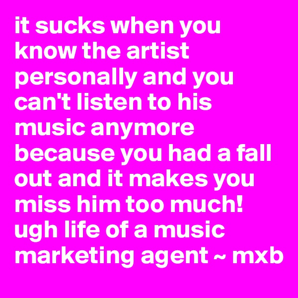 it sucks when you know the artist personally and you can't listen to his music anymore because you had a fall out and it makes you miss him too much! ugh life of a music marketing agent ~ mxb