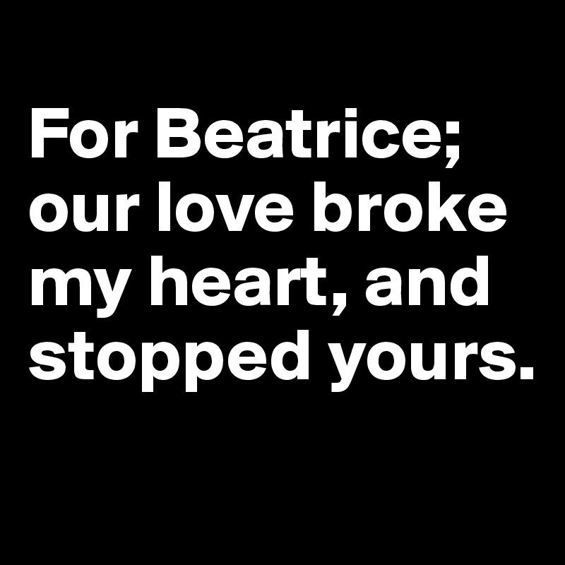 
For Beatrice; our love broke my heart, and stopped yours.
