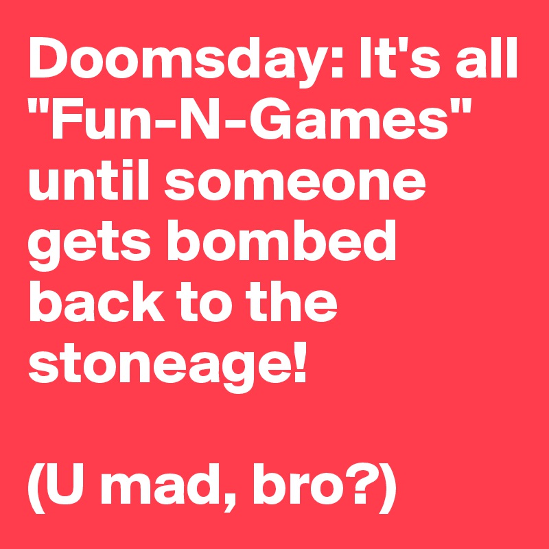 Doomsday: It's all "Fun-N-Games" until someone gets bombed back to the stoneage! 

(U mad, bro?)