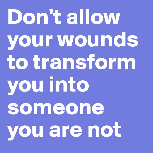 Don't allow your wounds to transform you into someone you are not