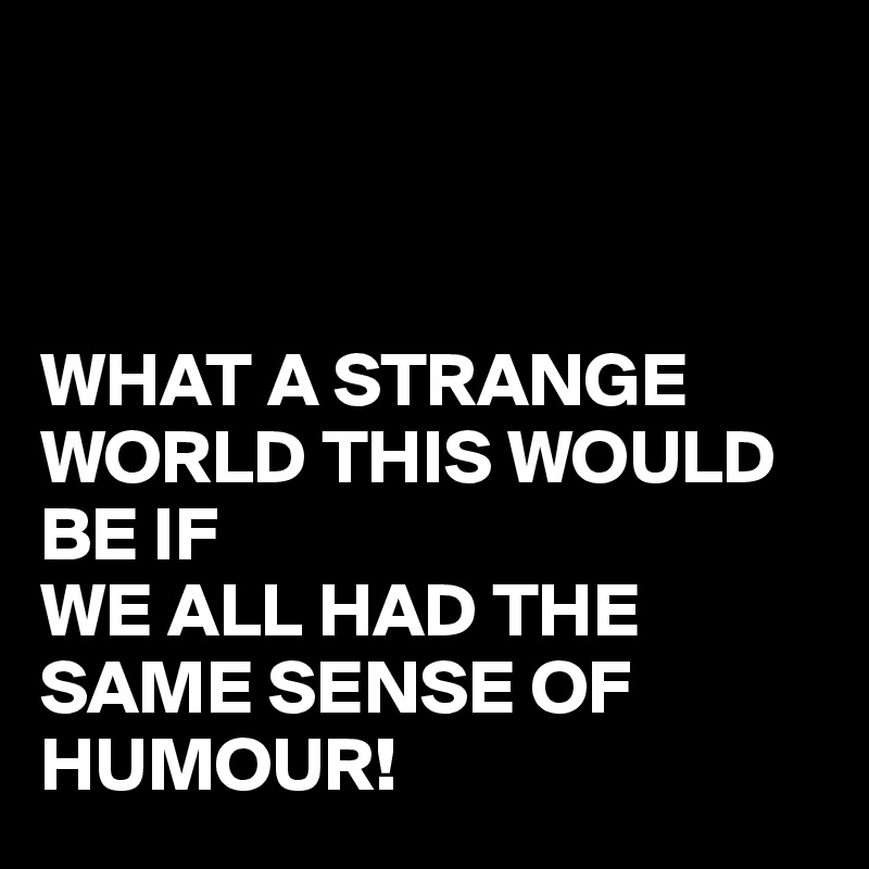 



WHAT A STRANGE WORLD THIS WOULD BE IF 
WE ALL HAD THE SAME SENSE OF HUMOUR!