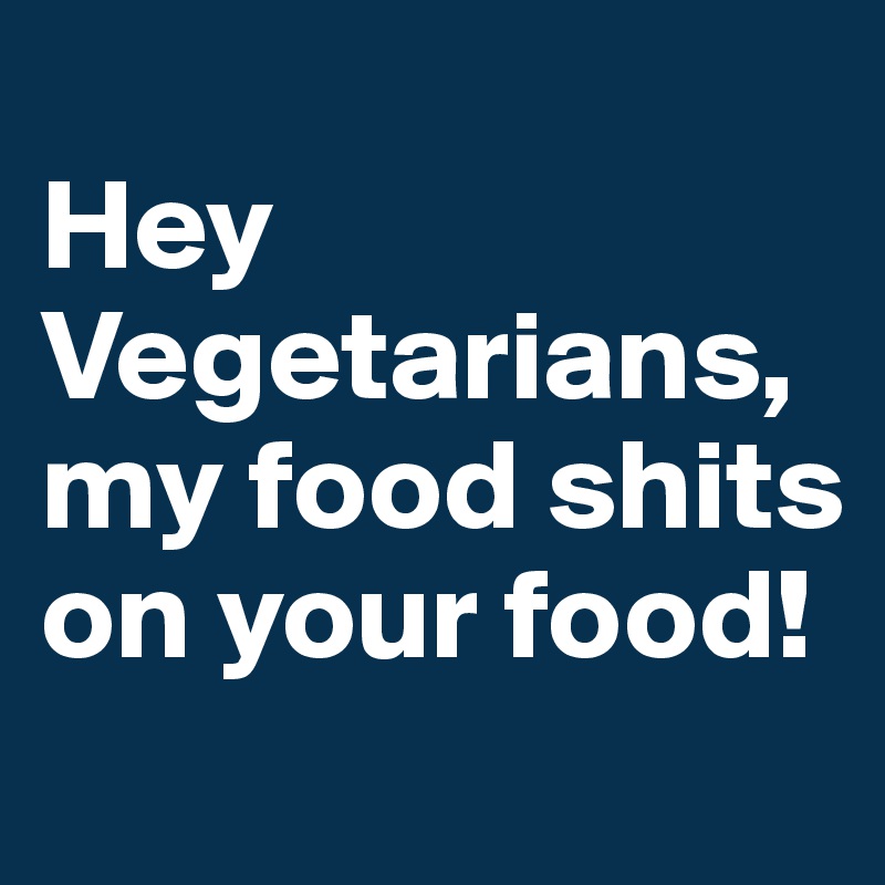 
Hey Vegetarians, my food shits on your food!
