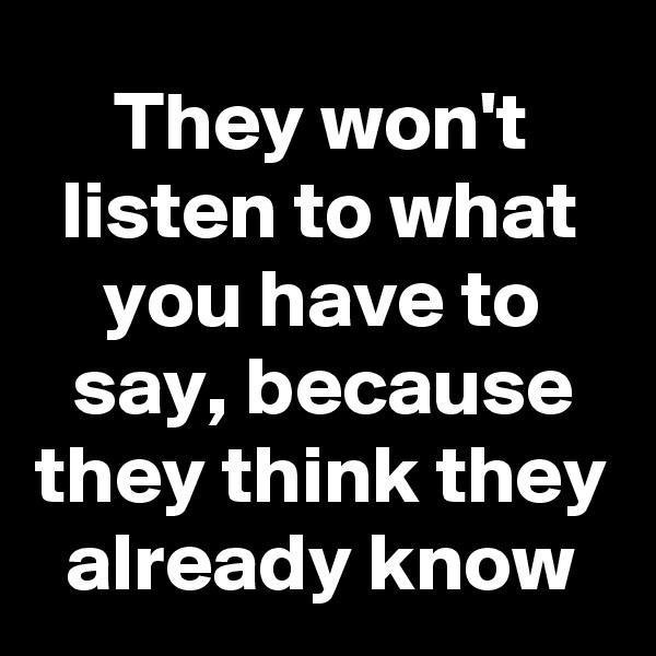 They won't listen to what you have to say, because they think they already know