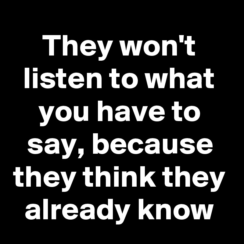 They won't listen to what you have to say, because they think they already know