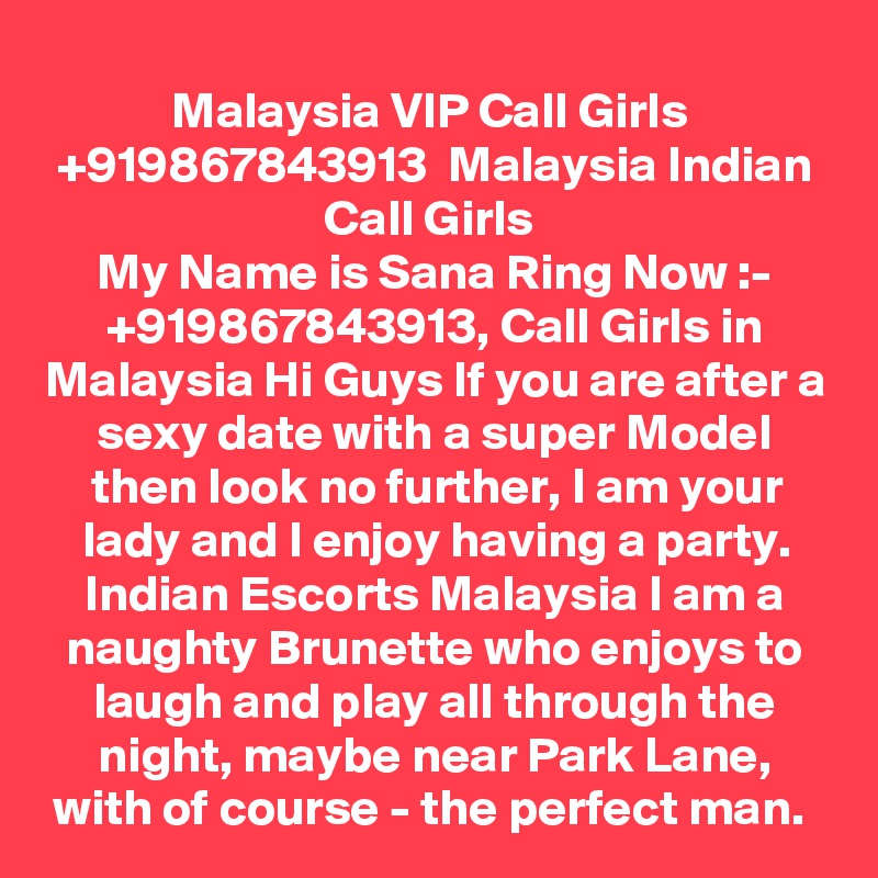Malaysia VIP Call Girls  +919867843913  Malaysia Indian Call Girls 
My Name is Sana Ring Now :- +919867843913, Call Girls in Malaysia Hi Guys If you are after a sexy date with a super Model then look no further, I am your lady and I enjoy having a party. Indian Escorts Malaysia I am a naughty Brunette who enjoys to laugh and play all through the night, maybe near Park Lane, with of course - the perfect man. 