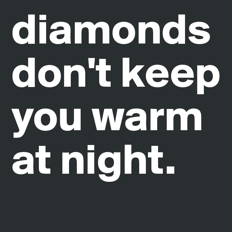 diamonds don't keep you warm at night.