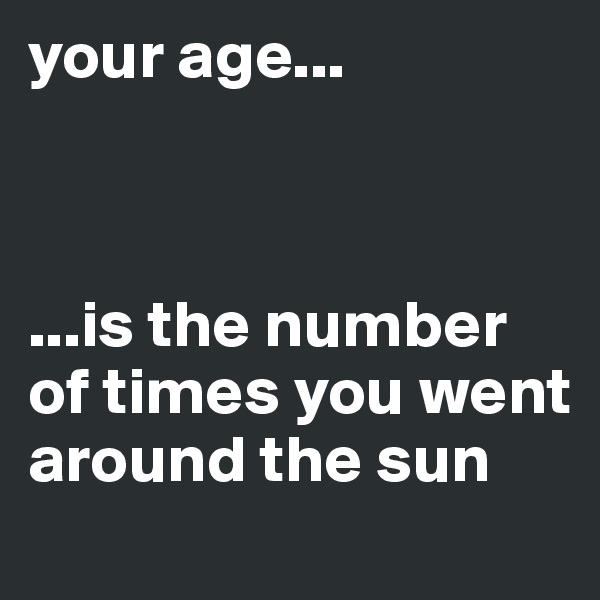 your age...



...is the number of times you went around the sun