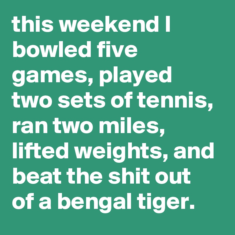 this weekend I bowled five games, played two sets of tennis, ran two miles, lifted weights, and beat the shit out of a bengal tiger.