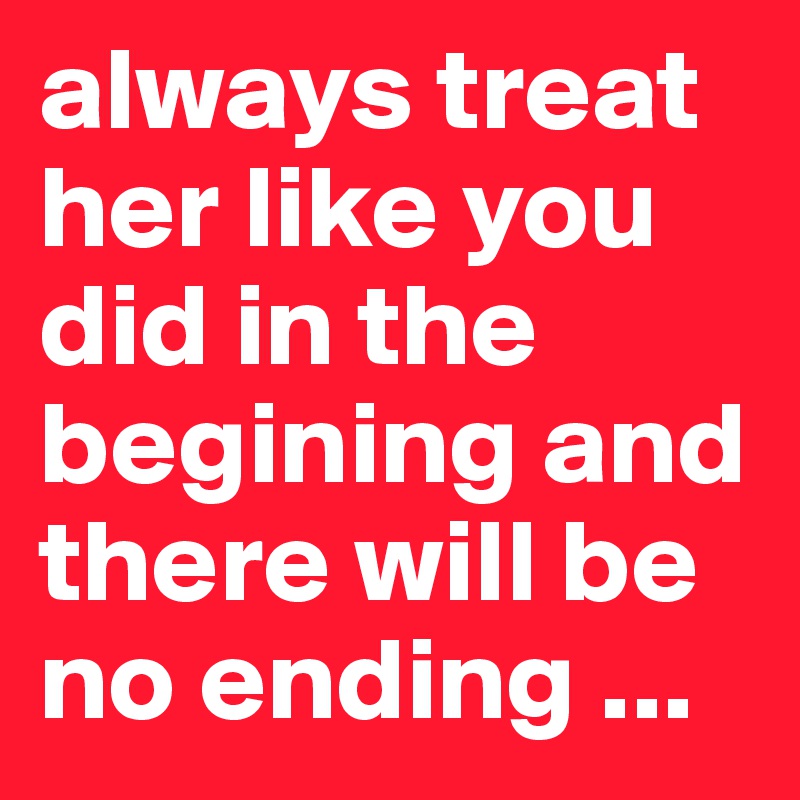 always treat her like you did in the begining and there will be no ending ...