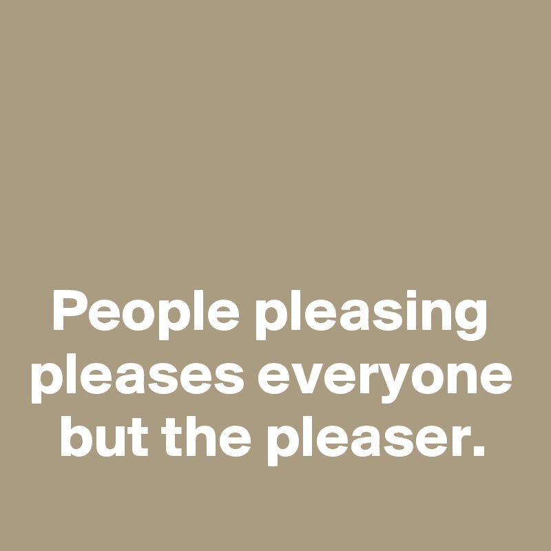 



People pleasing pleases everyone but the pleaser.
