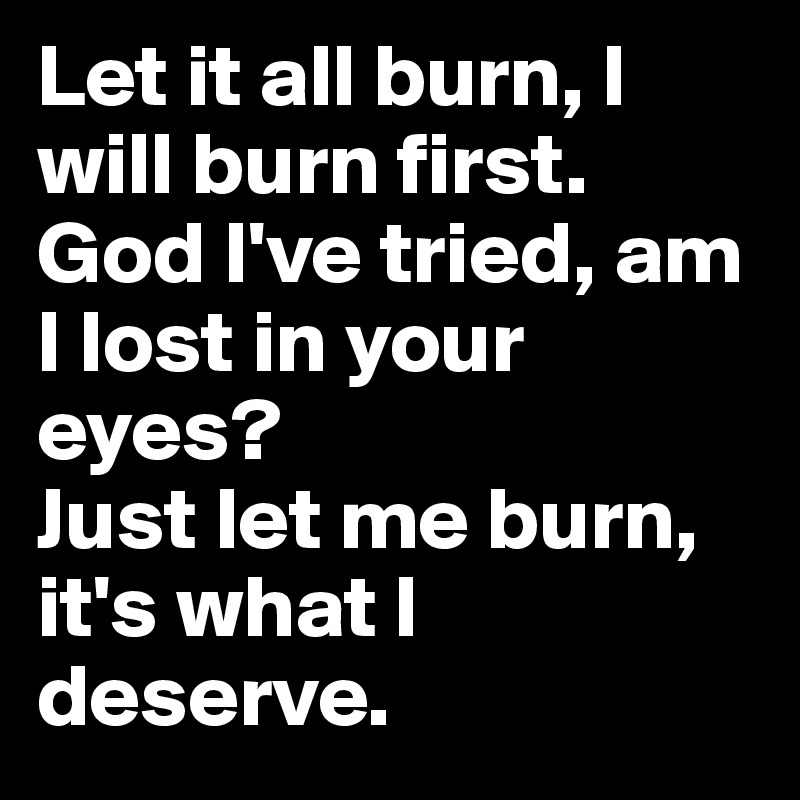 Let it all burn, I will burn first.
God I've tried, am I lost in your eyes? 
Just let me burn, it's what I deserve.
