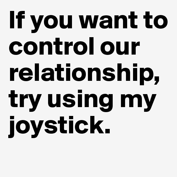 If you want to control our relationship, try using my joystick.