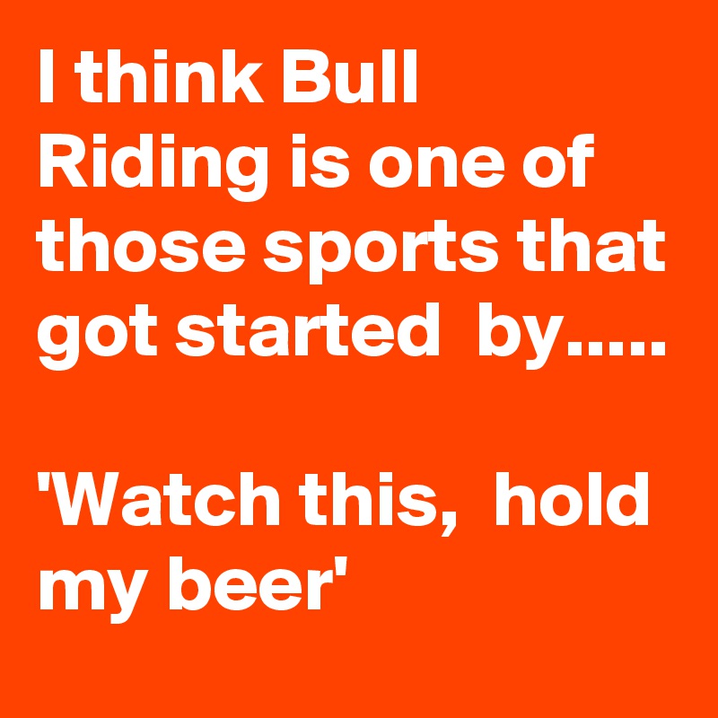 I think Bull Riding is one of those sports that got started  by..... 

'Watch this,  hold my beer'