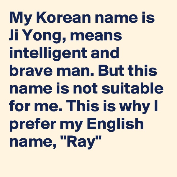 My Korean name is Ji Yong, means intelligent and brave man. But this name is not suitable for me. This is why I prefer my English name, "Ray"