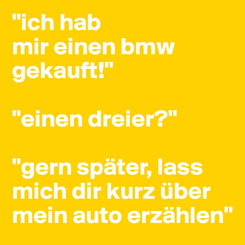 "ich hab 
mir einen bmw gekauft!"

"einen dreier?"

"gern später, lass mich dir kurz über mein auto erzählen"