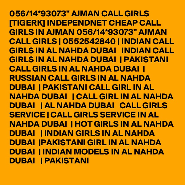 056/14*93073" AJMAN CALL GIRLS [TIGERK] INDEPENDNET CHEAP CALL GIRLS IN AJMAN 056/14*93073" AJMAN    CALL GIRLS | 0552542840 | INDIAN CALL GIRLS IN AL NAHDA DUBAI   INDIAN CALL GIRLS IN AL NAHDA DUBAI  | PAKISTANI CALL GIRLS IN AL NAHDA DUBAI  | RUSSIAN CALL GIRLS IN AL NAHDA DUBAI  | PAKISTANI CALL GIRL IN AL NAHDA DUBAI   | CALL GIRL IN AL NAHDA DUBAI   | AL NAHDA DUBAI   CALL GIRLS SERVICE | CALL GIRLS SERVICE IN AL NAHDA DUBAI  | HOT GIRLS IN AL NAHDA DUBAI   | INDIAN GIRLS IN AL NAHDA DUBAI  |PAKISTANI GIRL IN AL NAHDA DUBAI  | INDIAN MODELS IN AL NAHDA DUBAI   | PAKISTANI 