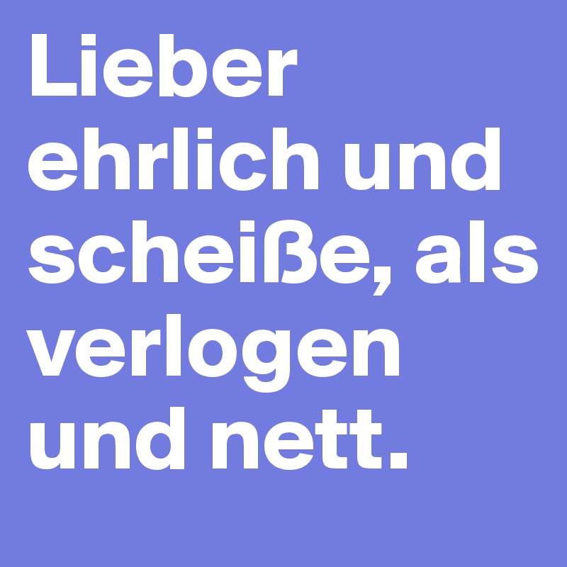 Lieber ehrlich und scheiße, als verlogen und nett.