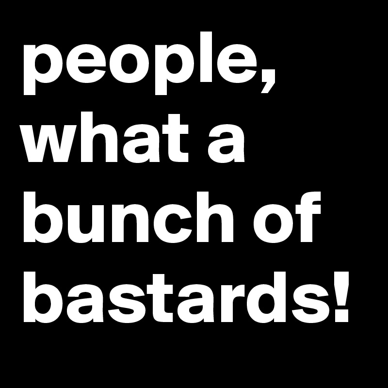 people, what a bunch of bastards!