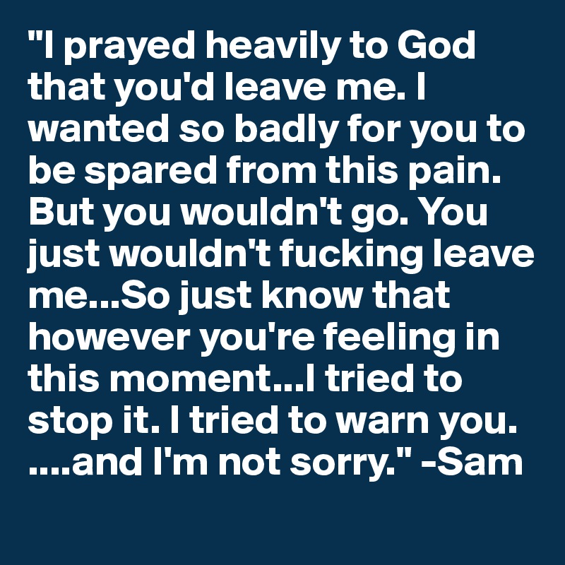 "I prayed heavily to God that you'd leave me. I wanted so badly for you to be spared from this pain. But you wouldn't go. You just wouldn't fucking leave me...So just know that however you're feeling in this moment...I tried to stop it. I tried to warn you.
....and I'm not sorry." -Sam