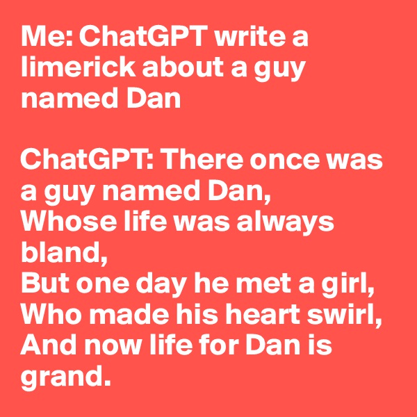 Me: ChatGPT write a limerick about a guy named Dan

ChatGPT: There once was a guy named Dan,
Whose life was always bland,
But one day he met a girl,
Who made his heart swirl,
And now life for Dan is grand.